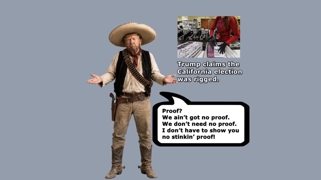 In the classic film Treasure of the Sierra Madre, the bandito Gold Hat admitted his men didn't have any badges to prove they were federales. Likewise, Trump has no proof the California election was stolen, as he claims.