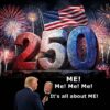 Our malignant narcissist president is throwing lots of cold water on the nation's 250th birthday by trying to make it all about him. In terms of poltical and economic disaster, it IS about him.