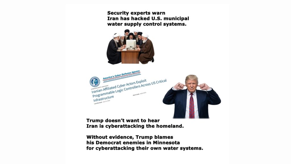 Iran has attacked the U.S. homeland using cyberattack hacks of controls for water supply systems in 7 states. Ignoring the experts, Trump is blaming his Democrat enemies in Minnesota for attacking their own water suppies.